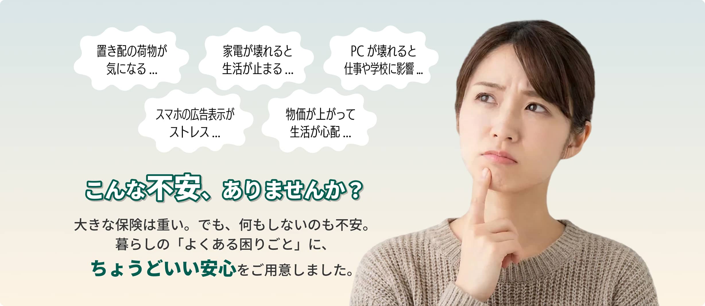 こんな不安、ありませんか？大きな保険は重い。でも、何もしないのも不安。暮らしの「よくある困りごと」に、ちょうどいい安心をご用意しました。