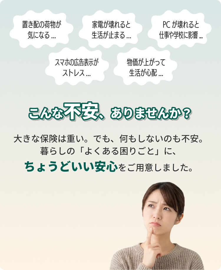 こんな不安、ありませんか？大きな保険は重い。でも、何もしないのも不安。暮らしの「よくある困りごと」に、ちょうどいい安心をご用意しました。